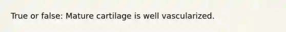 True or false: Mature cartilage is well vascularized.