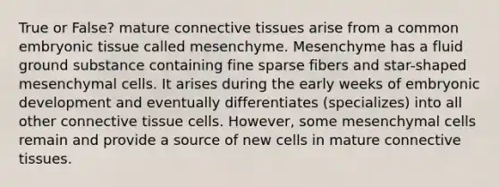 True or False? mature connective tissues arise from a common embryonic tissue called mesenchyme. Mesenchyme has a fluid ground substance containing fine sparse fibers and star-shaped mesenchymal cells. It arises during the early weeks of embryonic development and eventually differentiates (specializes) into all other connective tissue cells. However, some mesenchymal cells remain and provide a source of new cells in mature connective tissues.