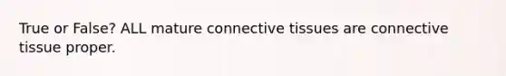 True or False? ALL mature connective tissues are connective tissue proper.