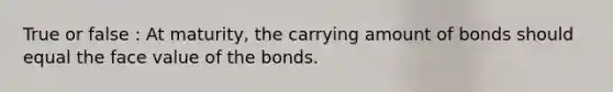 True or false : At maturity, the carrying amount of bonds should equal the face value of the bonds.