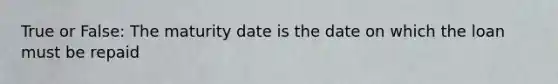 True or False: The maturity date is the date on which the loan must be repaid