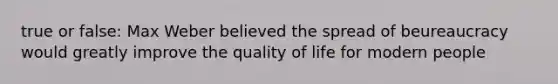 true or false: Max Weber believed the spread of beureaucracy would greatly improve the quality of life for modern people