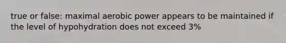 true or false: maximal aerobic power appears to be maintained if the level of hypohydration does not exceed 3%