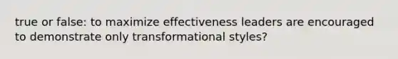 true or false: to maximize effectiveness leaders are encouraged to demonstrate only transformational styles?