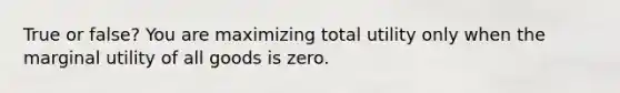 True or false? You are maximizing total utility only when the marginal utility of all goods is zero.