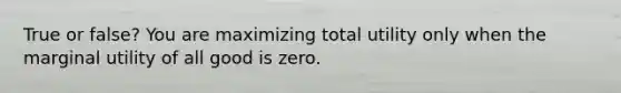 True or false? You are maximizing total utility only when the marginal utility of all good is zero.