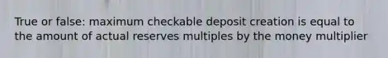 True or false: maximum checkable deposit creation is equal to the amount of actual reserves multiples by the money multiplier