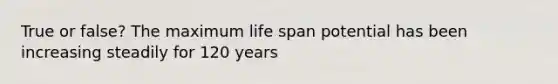 True or false? The maximum life span potential has been increasing steadily for 120 years