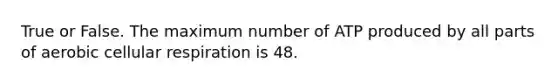 True or False. The maximum number of ATP produced by all parts of aerobic cellular respiration is 48.