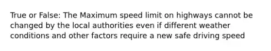 True or False: The Maximum speed limit on highways cannot be changed by the local authorities even if different weather conditions and other factors require a new safe driving speed