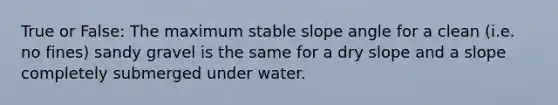 True or False: The maximum stable slope angle for a clean (i.e. no fines) sandy gravel is the same for a dry slope and a slope completely submerged under water.