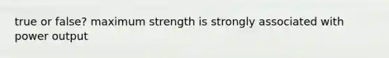 true or false? maximum strength is strongly associated with power output