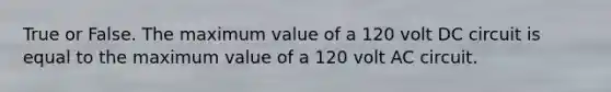 True or False. The maximum value of a 120 volt DC circuit is equal to the maximum value of a 120 volt AC circuit.