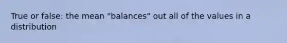 True or false: the mean "balances" out all of the values in a distribution