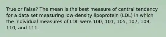 True or False? The mean is the best measure of central tendency for a data set measuring low-density lipoprotein (LDL) in which the individual measures of LDL were 100, 101, 105, 107, 109, 110, and 111.