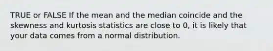 TRUE or FALSE If the mean and the median coincide and the skewness and kurtosis statistics are close to 0, it is likely that your data comes from a normal distribution.