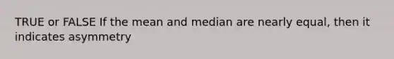 TRUE or FALSE If the mean and median are nearly equal, then it indicates asymmetry