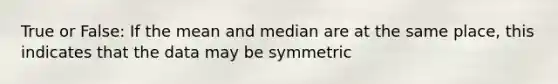 True or False: If the mean and median are at the same place, this indicates that the data may be symmetric