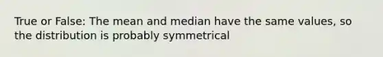 True or False: The mean and median have the same values, so the distribution is probably symmetrical