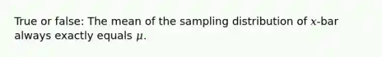 True or false: The mean of the sampling distribution of 𝑥-bar always exactly equals 𝜇.