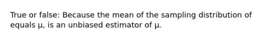 True or false: Because the mean of the sampling distribution of equals μ, is an unbiased estimator of μ.