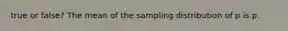 true or​ false? The mean of the sampling distribution of p is p.