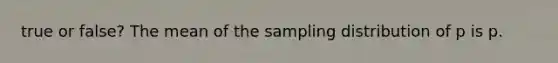 true or​ false? The mean of the sampling distribution of p is p.