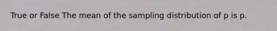 True or False The mean of the sampling distribution of p is p.