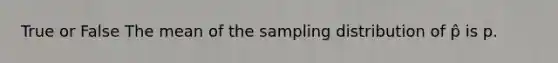 True or False The mean of the sampling distribution of p̂ is p.