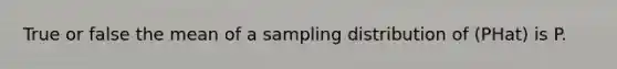 True or false the mean of a sampling distribution of (PHat) is P.