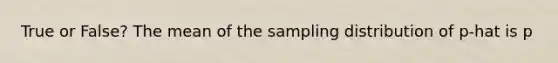 True or False? The mean of the sampling distribution of p-hat is p