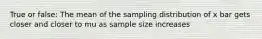 True or false: The mean of the sampling distribution of x bar gets closer and closer to mu as sample size increases