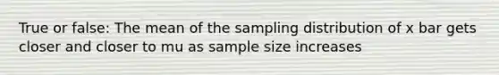 True or false: The mean of the sampling distribution of x bar gets closer and closer to mu as sample size increases