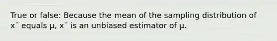 True or false: Because the mean of the sampling distribution of x¯ equals μ, x¯ is an unbiased estimator of μ.