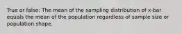 True or false: The mean of the sampling distribution of x-bar equals the mean of the population regardless of sample size or population shape.