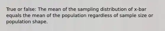 True or false: The mean of the sampling distribution of x-bar equals the mean of the population regardless of sample size or population shape.