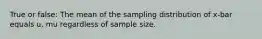 True or false: The mean of the sampling distribution of x-bar equals u, mu regardless of sample size.