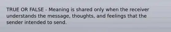 TRUE OR FALSE - Meaning is shared only when the receiver understands the message, thoughts, and feelings that the sender intended to send.