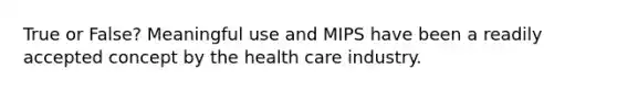 True or False? Meaningful use and MIPS have been a readily accepted concept by the health care industry.