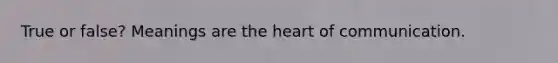 True or false? Meanings are the heart of communication.