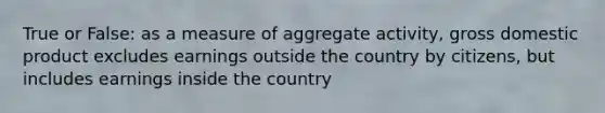 True or False: as a measure of aggregate activity, gross domestic product excludes earnings outside the country by citizens, but includes earnings inside the country