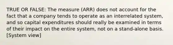 TRUE OR FALSE: The measure (ARR) does not account for the fact that a company tends to operate as an interrelated system, and so capital expenditures should really be examined in terms of their impact on the entire system, not on a stand-alone basis. [System view]