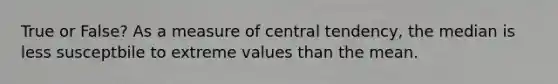 True or False? As a measure of central tendency, the median is less susceptbile to extreme values than the mean.