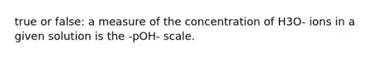 true or false: a measure of the concentration of H3O- ions in a given solution is the -pOH- scale.