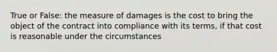 True or False: the measure of damages is the cost to bring the object of the contract into compliance with its terms, if that cost is reasonable under the circumstances