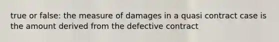 true or false: the measure of damages in a quasi contract case is the amount derived from the defective contract