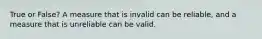 True or False? A measure that is invalid can be reliable, and a measure that is unreliable can be valid.