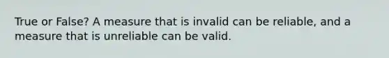 True or False? A measure that is invalid can be reliable, and a measure that is unreliable can be valid.