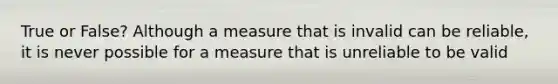 True or False? Although a measure that is invalid can be reliable, it is never possible for a measure that is unreliable to be valid