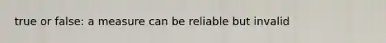 true or false: a measure can be reliable but invalid